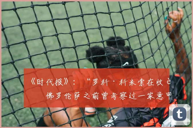 《时代报》：“罗科·科米索在收购佛罗伦萨之前曾考察过一家意甲俱乐部”