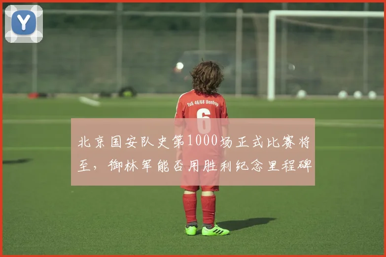 北京国安队史第1000场正式比赛将至，御林军能否用胜利纪念里程碑？