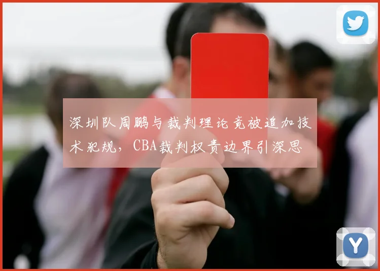 深圳队周鹏与裁判理论竟被追加技术犯规，CBA裁判权责边界引深思