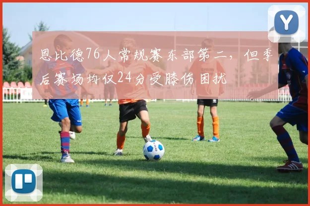 恩比德76人常规赛东部第二，但季后赛场均仅24分受膝伤困扰