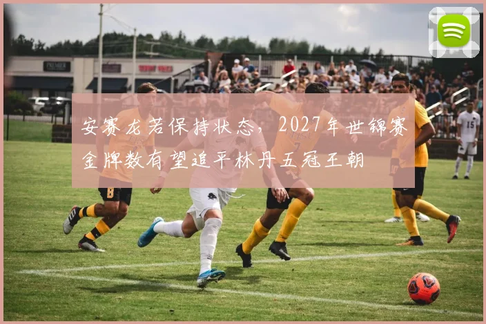 安赛龙若保持状态，2027年世锦赛金牌数有望追平林丹五冠王朝